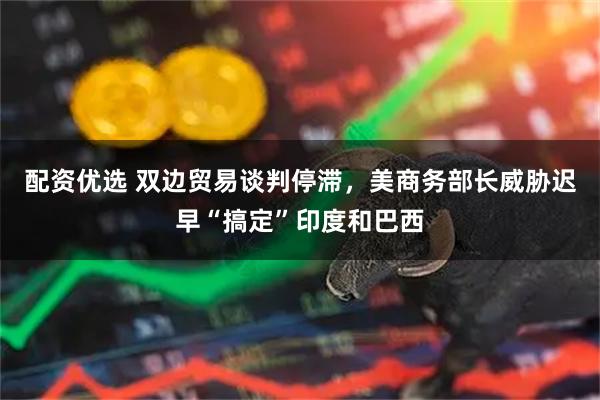 配资优选 双边贸易谈判停滞，美商务部长威胁迟早“搞定”印度和巴西