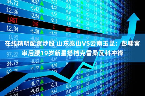在线精明配资炒股 山东泰山VS云南玉昆：彭啸客串后腰19岁新星搭档克雷桑瓦科冲锋