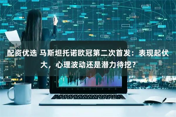 配资优选 马斯坦托诺欧冠第二次首发：表现起伏大，心理波动还是潜力待挖？
