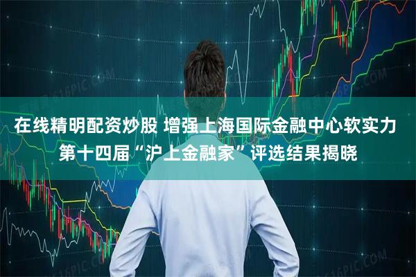 在线精明配资炒股 增强上海国际金融中心软实力 第十四届“沪上金融家”评选结果揭晓