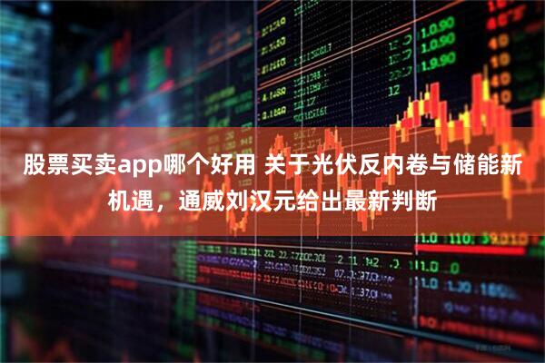 股票买卖app哪个好用 关于光伏反内卷与储能新机遇,通威刘汉元给出最新判断