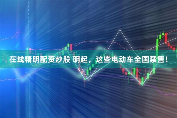 在线精明配资炒股 明起,这些电动车全国禁售!