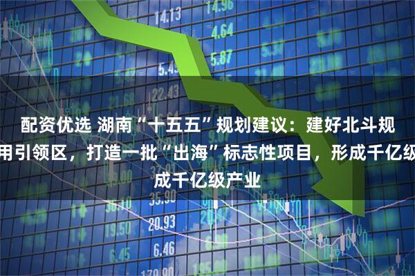 配资优选 湖南“十五五”规划建议:建好北斗规模应用引领区,打造一批“出海”标志性项目,形成千亿级产业