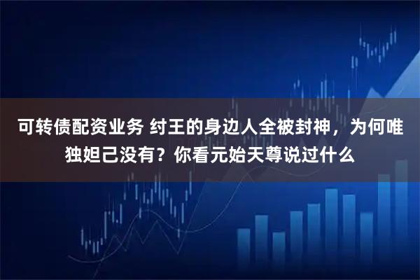 可转债配资业务 纣王的身边人全被封神,为何唯独妲己没有?你看元始天尊说过什么