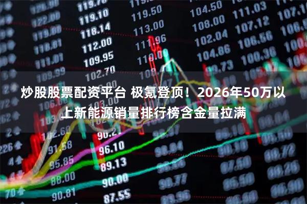 炒股股票配资平台 极氪登顶!2026年50万以上新能源销量排行榜含金量拉满