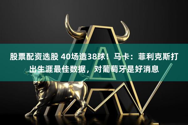 股票配资选股 40场造38球！马卡：菲利克斯打出生涯最佳数据，对葡萄牙是好消息