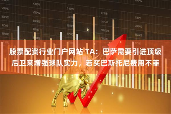 股票配资行业门户网站 TA：巴萨需要引进顶级后卫来增强球队实力，若买巴斯托尼费用不菲