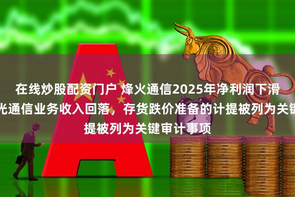 在线炒股配资门户 烽火通信2025年净利润下滑近38%：光通信业务收入回落，存货跌价准备的计提被列为关键审计事项