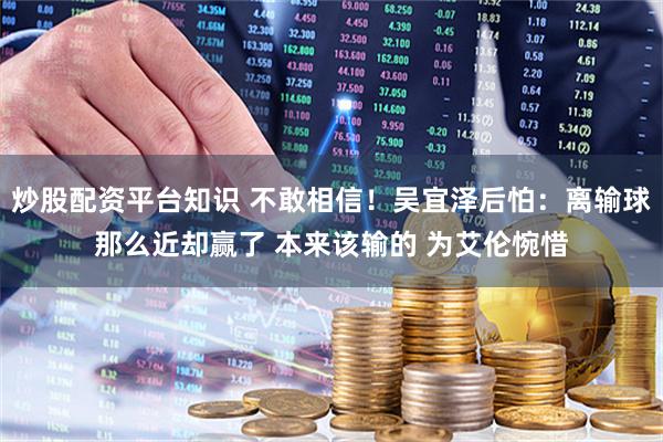 炒股配资平台知识 不敢相信！吴宜泽后怕：离输球那么近却赢了 本来该输的 为艾伦惋惜