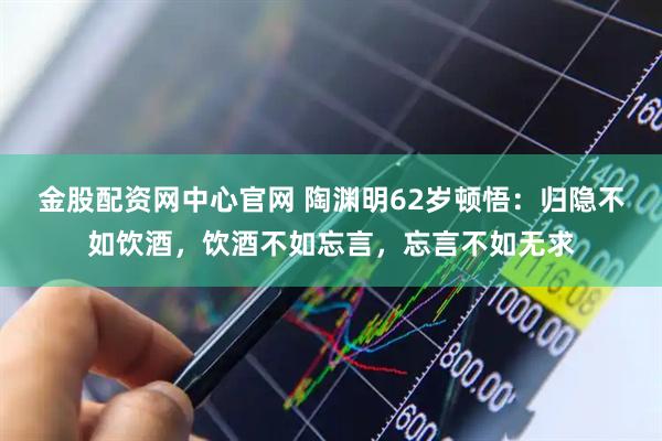 金股配资网中心官网 陶渊明62岁顿悟：归隐不如饮酒，饮酒不如忘言，忘言不如无求