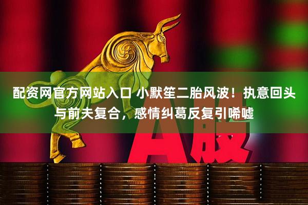配资网官方网站入口 小默笙二胎风波！执意回头与前夫复合，感情纠葛反复引唏嘘