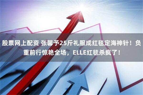 股票网上配资 张馨予25斤礼服成红毯定海神针！负重前行惊艳全场，ELLE红毯杀疯了！