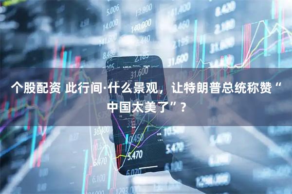 个股配资 此行间·什么景观，让特朗普总统称赞“中国太美了”？