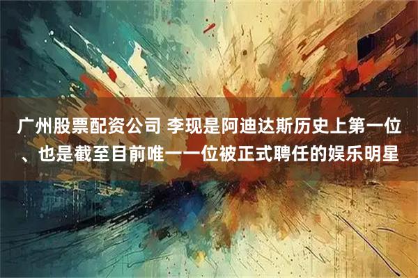 广州股票配资公司 李现是阿迪达斯历史上第一位、也是截至目前唯一一位被正式聘任的娱乐明星