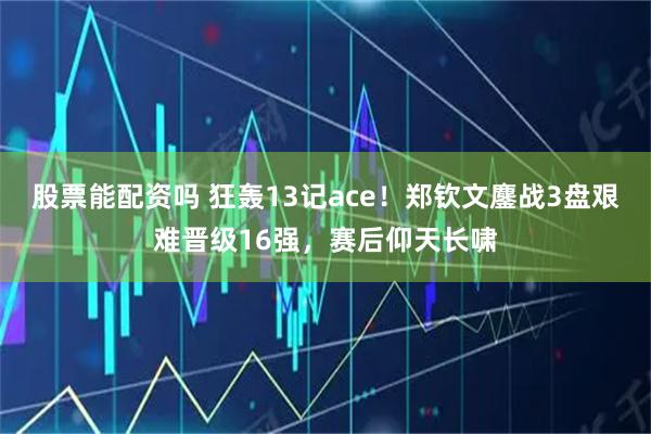 股票能配资吗 狂轰13记ace！郑钦文鏖战3盘艰难晋级16强，赛后仰天长啸
