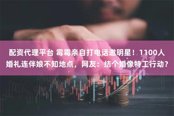 配资代理平台 霉霉亲自打电话邀明星！1100人婚礼连伴娘不知地点，网友：结个婚像特工行动？