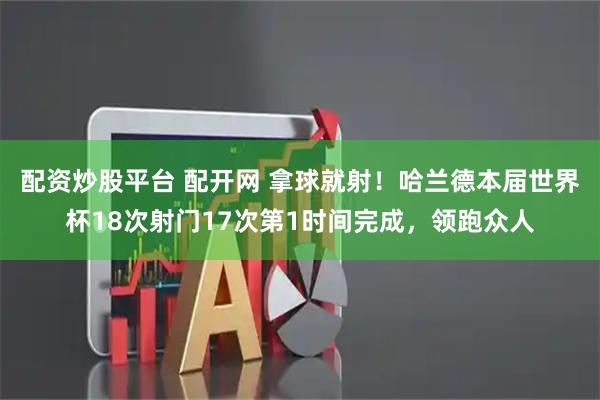 配资炒股平台 配开网 拿球就射！哈兰德本届世界杯18次射门17次第1时间完成，领跑众人