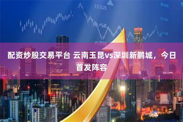 配资炒股交易平台 云南玉昆vs深圳新鹏城，今日首发阵容
