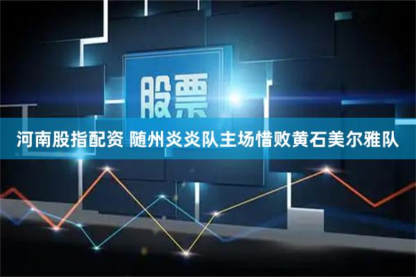 河南股指配资 随州炎炎队主场惜败黄石美尔雅队