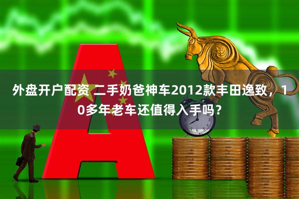 外盘开户配资 二手奶爸神车2012款丰田逸致，10多年老车还值得入手吗？
