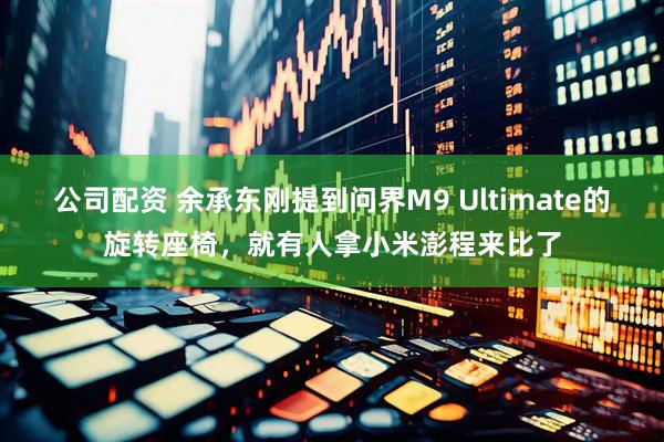 公司配资 余承东刚提到问界M9 Ultimate的旋转座椅，就有人拿小米澎程来比了