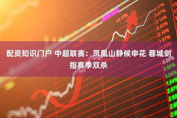 配资知识门户 中超联赛：凤凰山静候申花 蓉城剑指赛季双杀