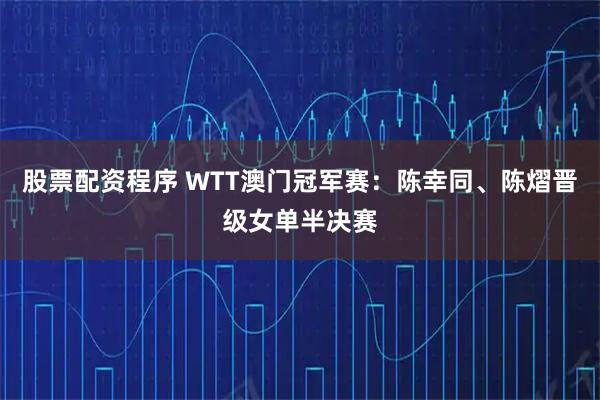 股票配资程序 WTT澳门冠军赛：陈幸同、陈熠晋级女单半决赛