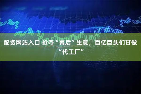 配资网站入口 抢夺“幕后”生意，百亿巨头们甘做“代工厂”