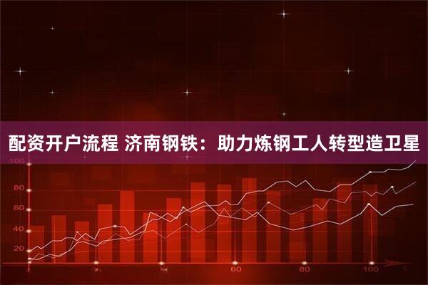 配资开户流程 济南钢铁：助力炼钢工人转型造卫星