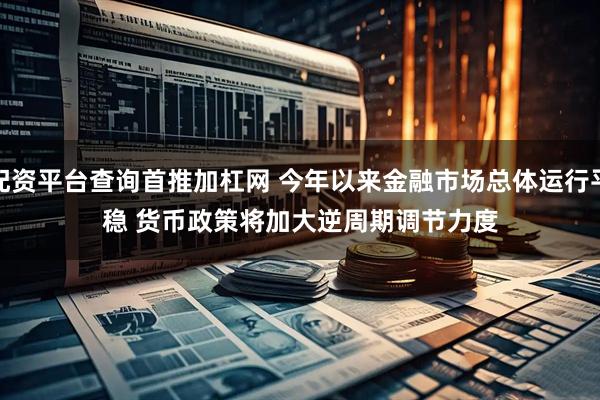 配资平台查询首推加杠网 今年以来金融市场总体运行平稳 货币政策将加大逆周期调节力度