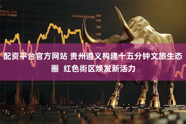 配资平台官方网站 贵州遵义构建十五分钟文旅生态圈  红色街区焕发新活力