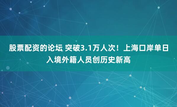 股票配资的论坛 突破3.1万人次！上海口岸单日入境外籍人员创历史新高
