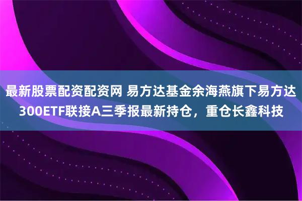 最新股票配资配资网 易方达基金余海燕旗下易方达300ETF联接A三季报最新持仓，重仓长鑫科技